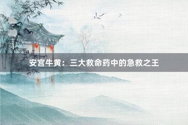 安宫牛黄：三大救命药中的急救之王